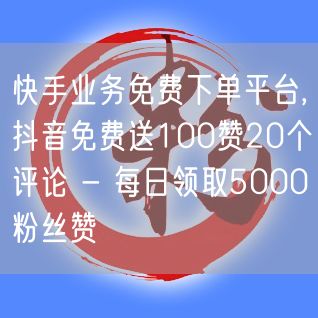 快手业务免费下单平台,抖音免费送100赞20个评论 - 每日领取5000粉丝赞