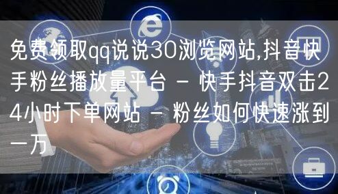 免费领取qq说说30浏览网站,抖音快手粉丝播放量平台 - 快手抖音双击24小时下