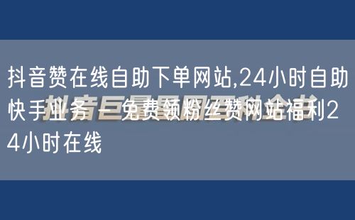 抖音赞在线自助下单网站,24小时自助快手业务 - 免费领粉丝赞网站福利24小时在