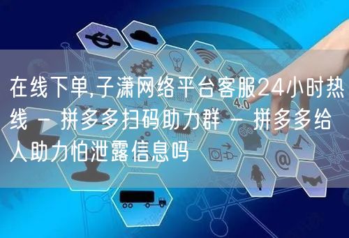 在线下单,子潇网络平台客服24小时热线 - 拼多多扫码助力群 - 拼多多给人助力