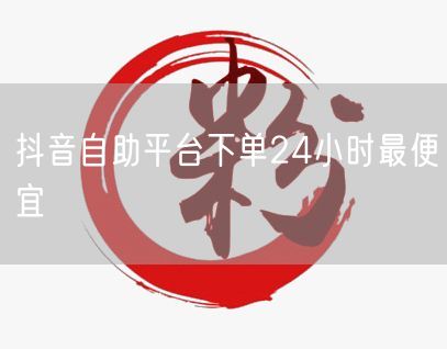抖音自助平台下单24小时最便宜