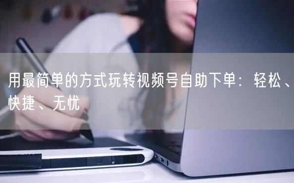 用最简单的方式玩转视频号自助下单：轻松、快捷、无忧