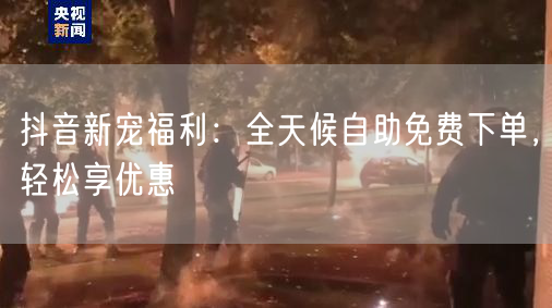 抖音新宠福利：全天候自助免费下单，轻松享优惠