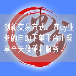 创新交易方式：在dy业务的自助下单平台上畅享全天候便利服务。
