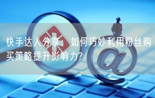 快手达人分享：如何巧妙利用粉丝购买策略提升影响力?