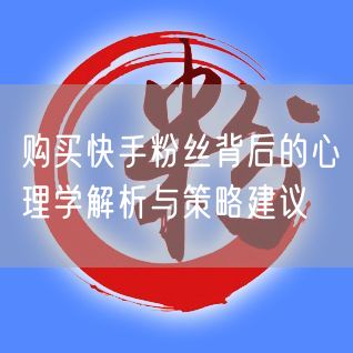 购买快手粉丝背后的心理学解析与策略建议